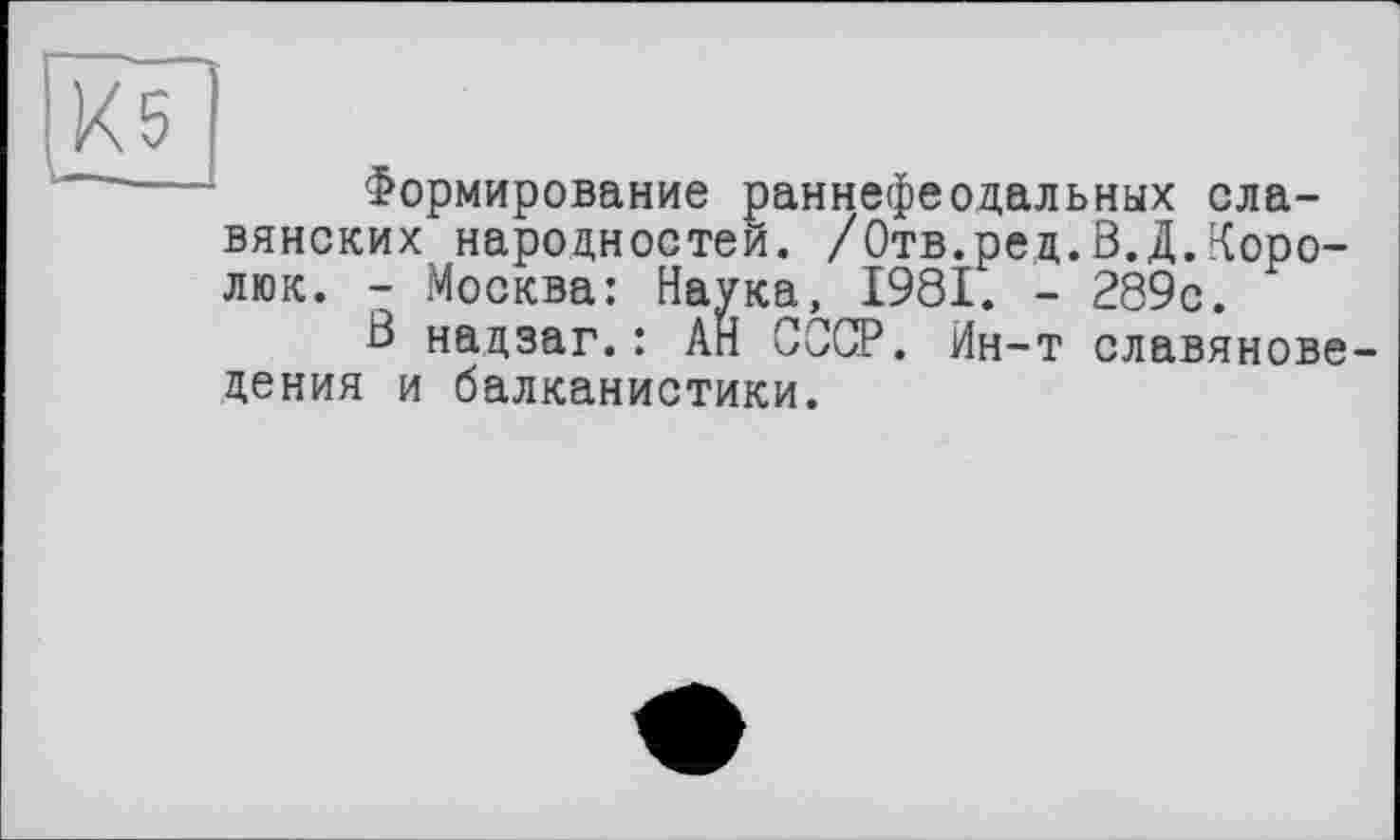 ﻿Х5
I—._
Формирование раннефеодальных славянских народностей. /Отв.ред.В.Д.Коро-люк. - Москва: Наука, 1981. - 289с.
В надзаг.: АН СССР. Ин-т славяноведения и балканистики.